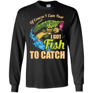 Of Course I Cum Fast I Got Fish To Catch Long Sleeve Shirt